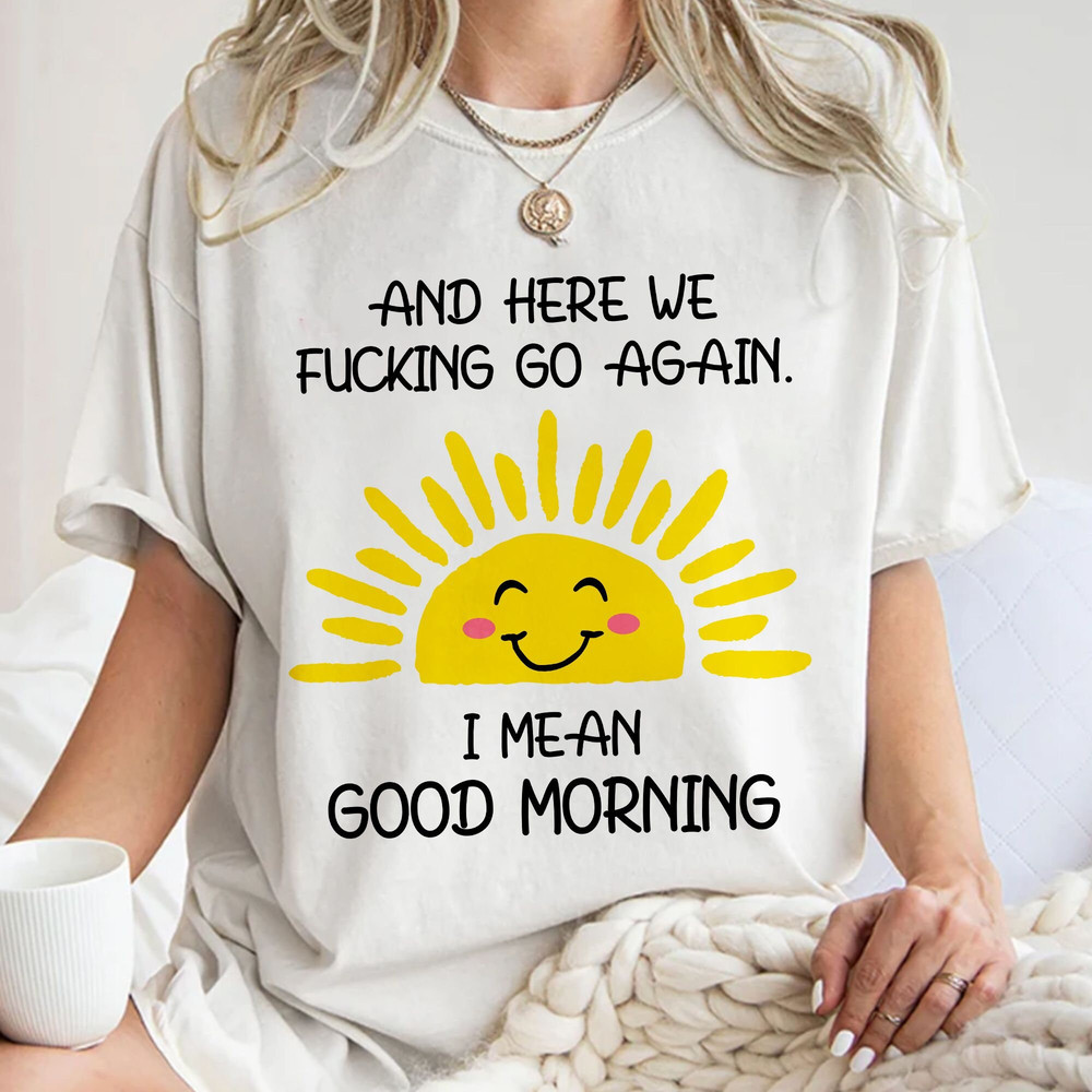And Here We Fcking Go Again I mean Good Morning, Inspirational Funny Tee, Sarcastic, Gift for Her and Him Unisex T Shirt Sweatshirt Hoodie 1.jpg