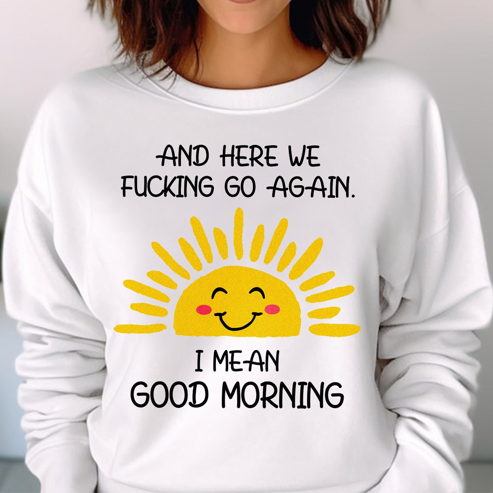 And Here We Fcking Go Again I mean Good Morning, Inspirational Funny Tee, Sarcastic, Gift for Her and Him Unisex T Shirt Sweatshirt Hoodie 2.jpg