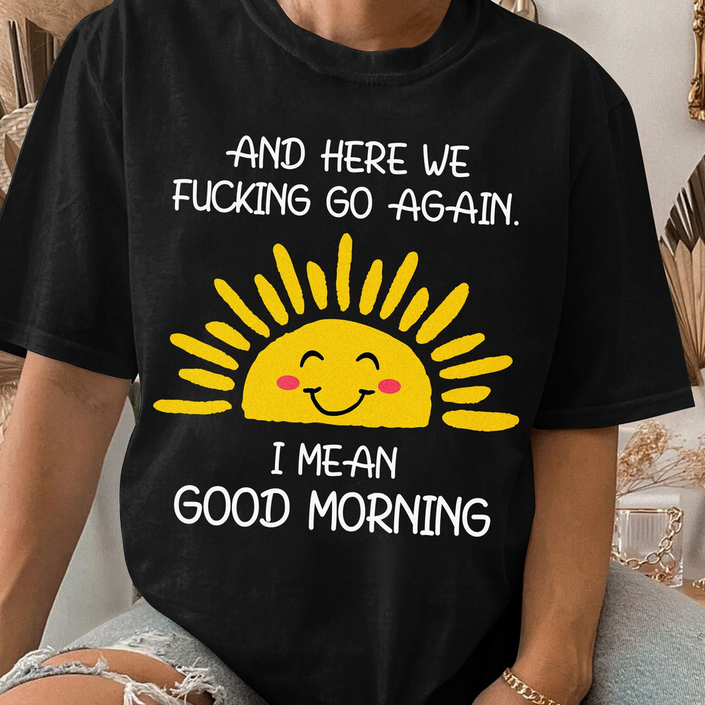 And Here We Fcking Go Again I mean Good Morning, Inspirational Funny Tee, Sarcastic, Gift for Her and Him Unisex T Shirt Sweatshirt Hoodie 3.jpg