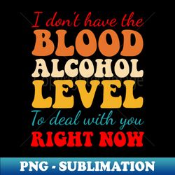 I Dont Have The Blood Alcohol Level To Deal With You Right Now - Unique Sublimation PNG Download - Vibrant and Eye-Catching Typography