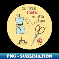so much fabric so little time - premium sublimation digital download - fashionable and fearless