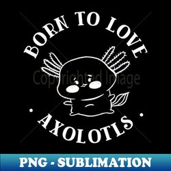 born to love axolotls - Premium Sublimation Digital Download - Boost Your Success with this Inspirational PNG Download