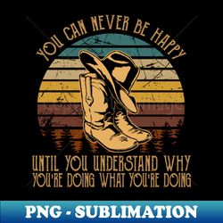 You Can Never Be Happy Until You Understand Why Youre Doing What Youre Doing Hat And Boots Cowgirls Music - Stylish Sublimation Digital Download - Boost Your Success with this Inspirational PNG Download