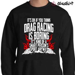 new it is ok if you think drag racing is boring it is kind of a smart persons sport anyway t-shirt - olashirt