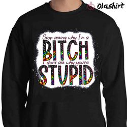 new stop asking why i am a bitch i do not ask why you are stupid - olashirt