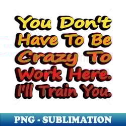 you dont have to be crazy to work here ill train you - png transparent sublimation file - perfect for creative projects
