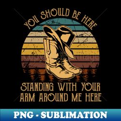 You should be here standing with your arm around me here Hat And Boots Cowboy Western - PNG Transparent Sublimation File - Instantly Transform Your Sublimation Projects