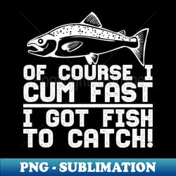of course i cum fast i got fish to catch - instant sublimation digital download - revolutionize your designs