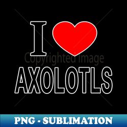 I  AXOLOTLS I LOVE AXOLOTLS I HEART AXOLOTLS - Exclusive Sublimation Digital File - Perfect for Personalization