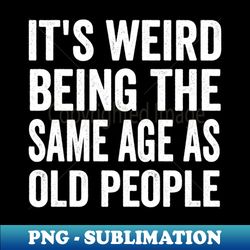 its weird being the same age as old people its weird being the same age as old people its weird being the same age as old people - png transparent sublimation design - perfect for sublimation art