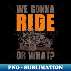 we gonna ride or what 4x4 off road mudding utv off-road 4x4 enthusiasts - png transparent sublimation design - create with confidence