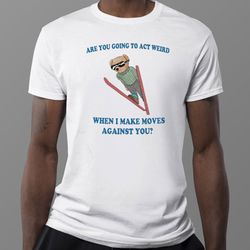 are you going to act weird when i make moves against you bear shirt