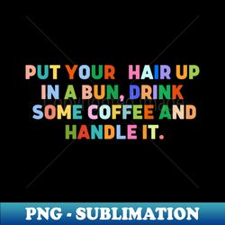 put your hair up in a bun drink some coffee and handle it - modern sublimation png file - perfect for creative projects