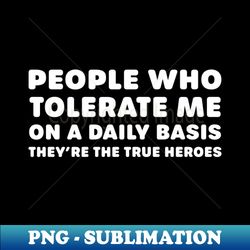 people who tolerate me on a daily basis  theyre the true heroes - premium png sublimation file - capture imagination with every detail