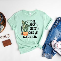 go sit on a cactus shirt, funny shirt, moody shirt, cowgirl shirt, cowboy shirt, sarcastic shirt