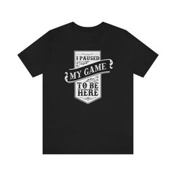 i paused my game to be here gamer t shirt, gamer gift, games addicted tee
