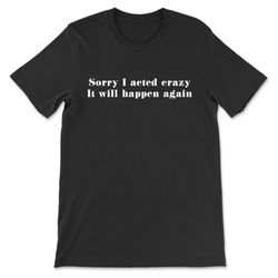 sorry i acted crazy it will happen again t-shirt