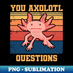 you axolotl questions - you ask a lot of questions - funny axolotl puns - sublimation-ready png file - fashionable and fearless