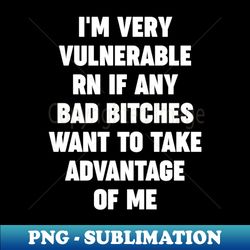 im very vulnerable rn if any bad bitches want to take advantage of me - high-resolution png sublimation file - bold & eye-catching