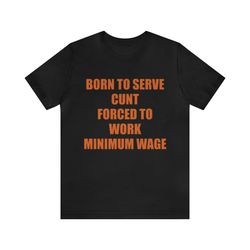 born to serve cunt forced to work minimum wage - funny shirts, meme tees, parody shirt, ironic tees, cunt shirt, funny m