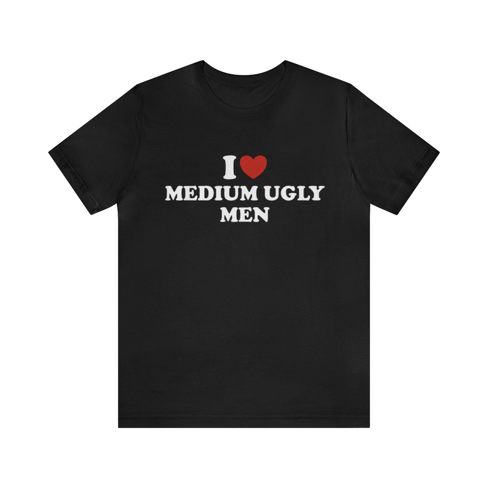 I Love Medium Ugly Men Shirt - Funny T-Shirts, Gag Gifts, Meme Shirts, Parody Gifts, Ironic Tees, Dark Humor, I Heart Tees and More.jpg