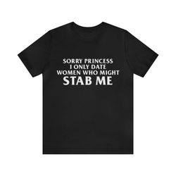sorry princess i only date women who might stab me shirt - funny t-shirts, gag gifts, meme shirts, parody gifts, ironic