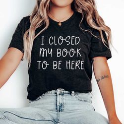 i closed my book to be here shirt, closed my book tee, reading shirt, bookish shirt, book tee, book lover shirt, bookish