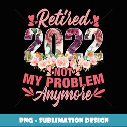 Retired 2022 Not My Problem Anymore Retirement 2022 - PNG Sublimation Digital Download