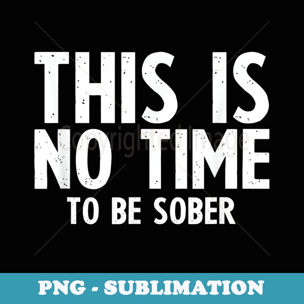 Funny This Is No Time To Be Sober Alcohol Party - Decorative Sublimation PNG File
