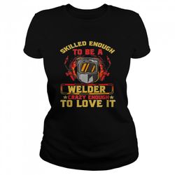 skilled enough to be a welder crazy enough to love it shirt