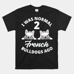 i was normal 2 french bulldogs ago funny frenchie owner shirt