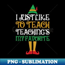 i just like to teach teachings my favorite funny elf teacher - high-resolution png sublimation file - fashionable and fearless