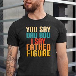 you say dad bod i say father figure shirt, funny dad tshirt, fathers day gift tshirt, daddy tee, you say dad bod tshirt