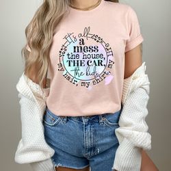 its all a mess the house the car the kids tee,my hair my shirt my life,funny mama quote tee,funny mom tee,mom life shirt