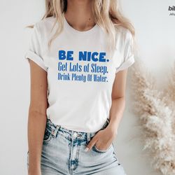 be nice, get lots of sleep, drink plenty of water t-shirt, womens tee, unisex tshirt