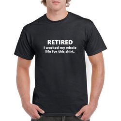 retired: i worked my whole life for this shirt- retired tshirt- retirement gift for men- funny retirement gift