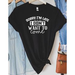sorry i'm late i didn't want to come, funny unisex shirt, sassy t-shirt, sarcastic shirt, sarcasm t-shirt, funny sorry n