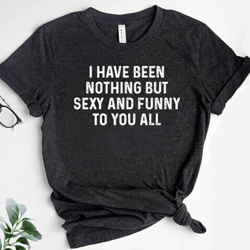 i have been nothing but sexy and funny to you all shirt, sarcasm shirt, funny shirt, humorous gift, sarcasm gift, gift f
