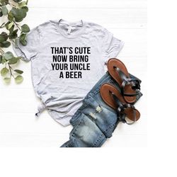 that's cute now bring your uncle a beer - uncle shirt - cool uncle t shirt - beer gift for funcle - birthday gift for hi
