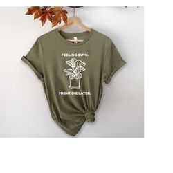 feeling cute, might die later shirt, plant mom shirt, plant shirt, plant gift, plant lover gift, plant lady, plant t-shi