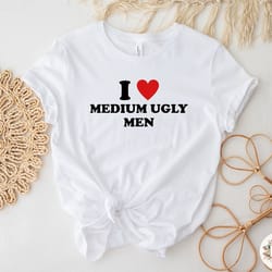 i love medium ugly men shirt, funny shirt, cute gift, women's shirt, trendy t-shirt, humor shirt, meme shirt