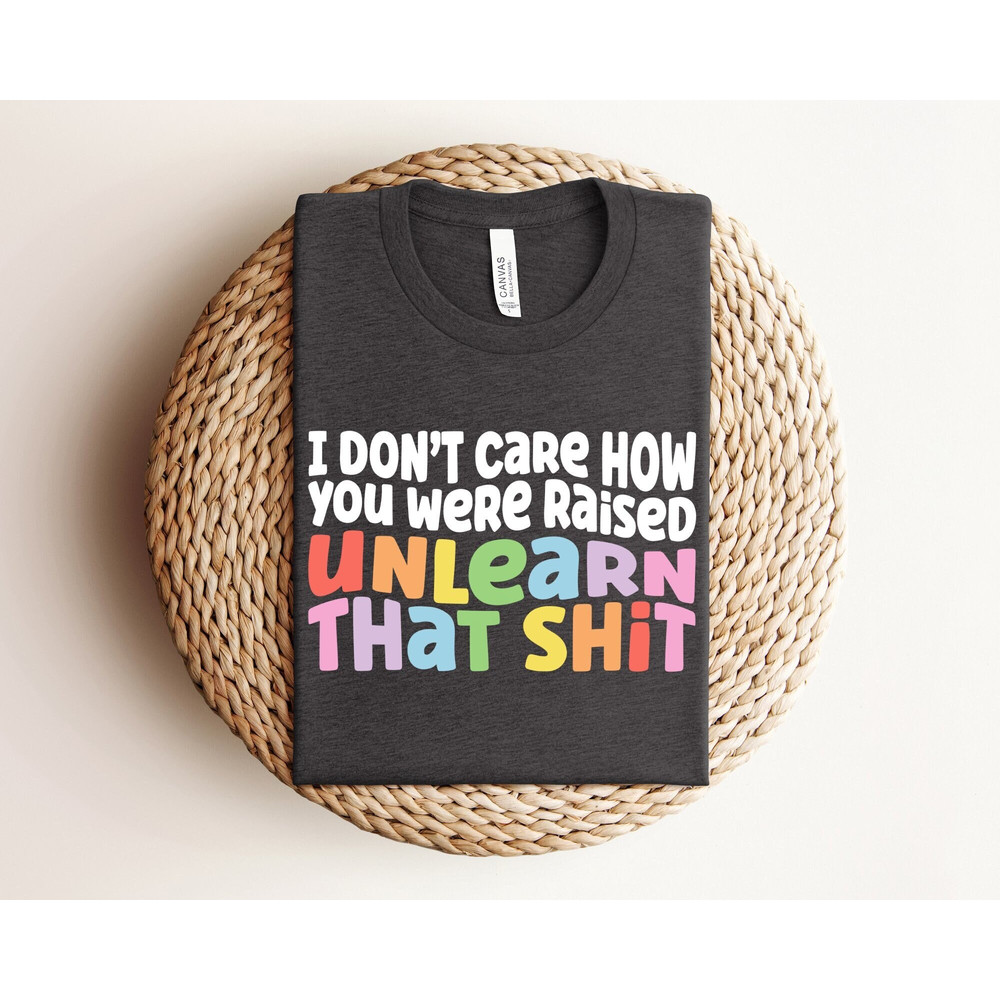 I Don't Care How You Were Raised Unlearn That Shit Shirt, Equal Rights, Pride Shirt, LGBT Shirt, Social Justice, Human Rights, Anti Racism.jpg