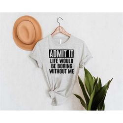 admit it life would be boring without me shirt,funny admit it shirt,humorous adult shirt,funny birthday gift,sarcastic s
