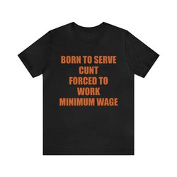 born to serve cunt forced to work minimum wage - funny shirts, meme tees, parody shirt, ironic tees, cunt shirt, funny m
