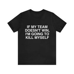 if my team doesn't win i'm going to kill myself shirt - funny t-shirts, gag gifts, meme shirts, parody gifts, ironic tee