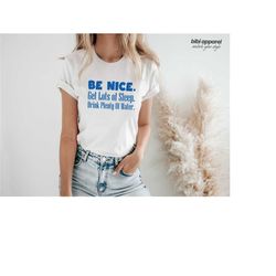 be nice, get lots of sleep, drink plenty of water t-shirt, women's tee, unisex tshirt