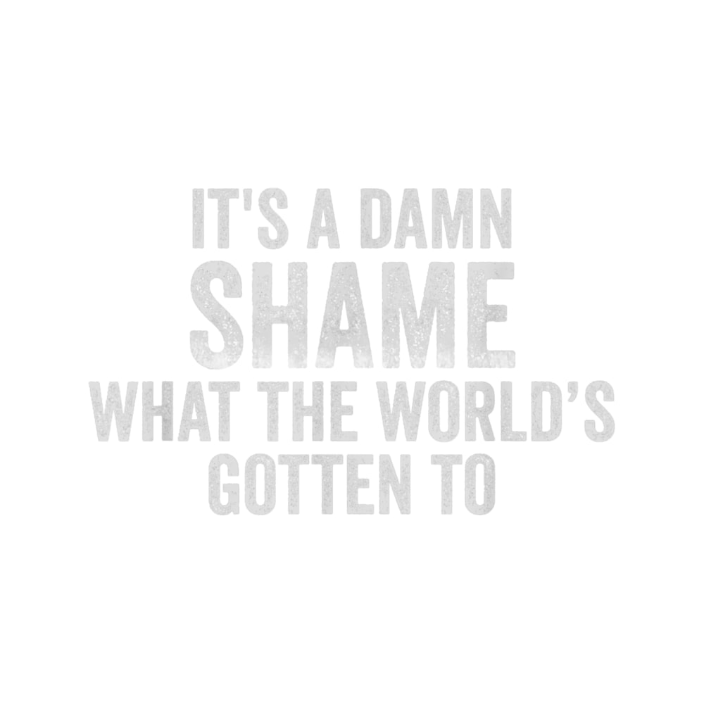 It_s a Damn Shame What the World_s Gotten To (1).png