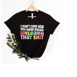 i don't care how you were raised unlearn that shit shirt,equal rights,pride shirt,lgbt shirt,social justice,human rights