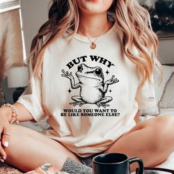 but why would you want to be like someone else tshirt, meme shirt, frog lover shirt