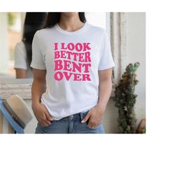 i look better bent over shirt, funny sarcastic